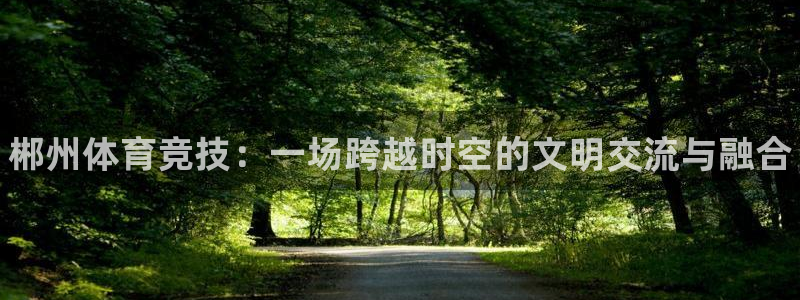 意昂体育3联系电话：郴州体育竞技：一场跨越时空的文明交流与融